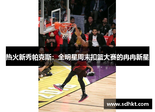 热火新秀帕克斯：全明星周末扣篮大赛的冉冉新星