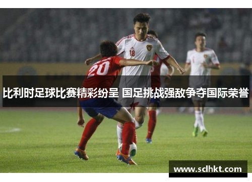 比利时足球比赛精彩纷呈 国足挑战强敌争夺国际荣誉