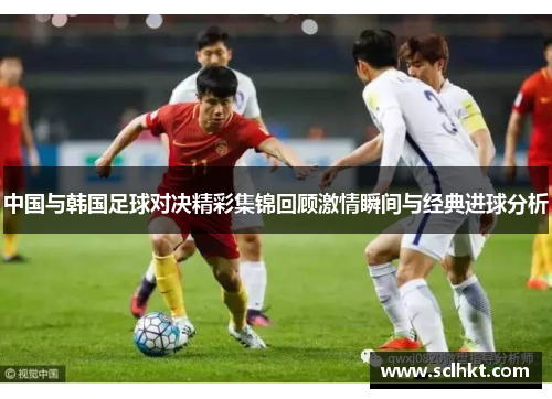 中国与韩国足球对决精彩集锦回顾激情瞬间与经典进球分析